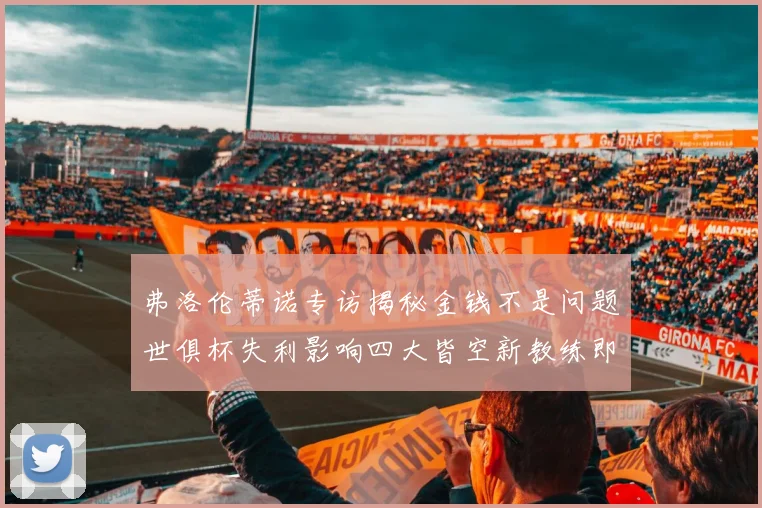 弗洛伦蒂诺专访揭秘金钱不是问题世俱杯失利影响四大皆空新教练即将到来