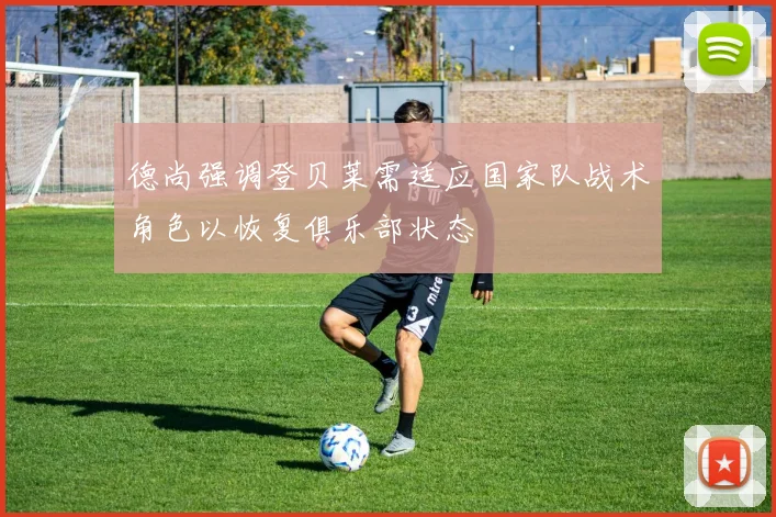 德尚强调登贝莱需适应国家队战术角色以恢复俱乐部状态