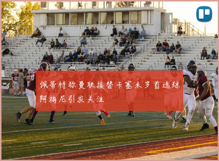 佩蒂特称曼联接替卡塞米罗首选琼阿梅尼引发关注