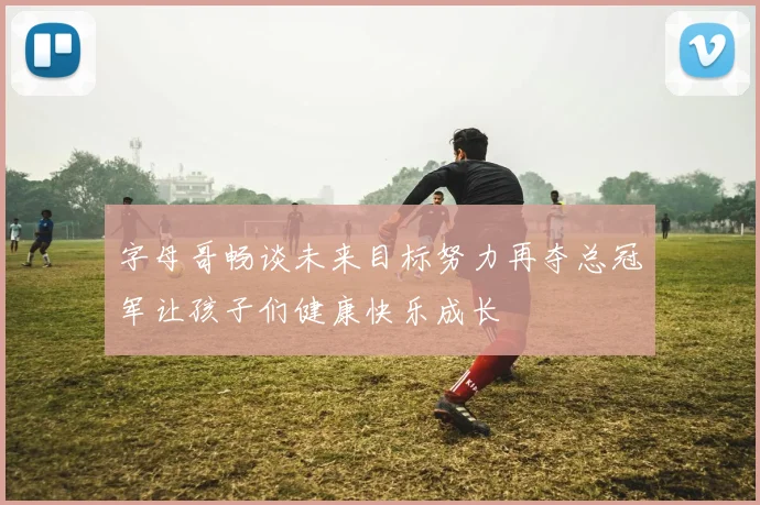 字母哥畅谈未来目标努力再夺总冠军让孩子们健康快乐成长