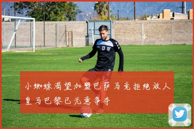 小蜘蛛渴望加盟巴萨马竞拒绝放人皇马巴黎已无意争夺