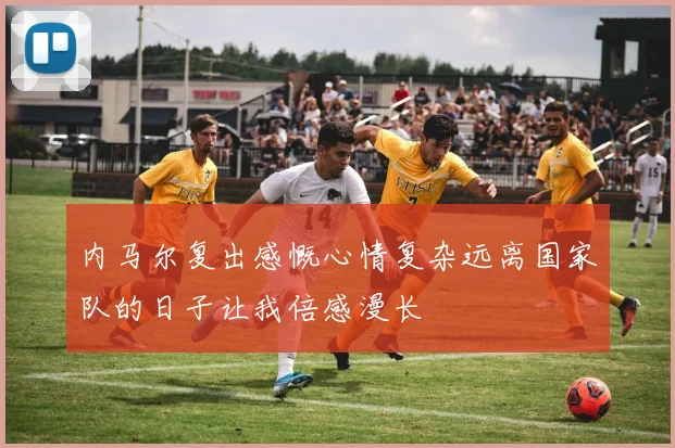内马尔复出感慨心情复杂远离国家队的日子让我倍感漫长
