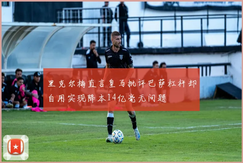 里克尔梅直言皇马批评巴萨杠杆却自用实现降本14亿毫无问题