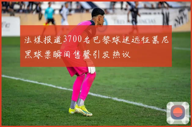 法媒报道3700名巴黎球迷远征慕尼黑球票瞬间售罄引发热议