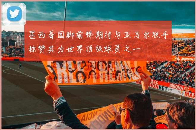 墨西哥国脚前锋期待与亚马尔联手称赞其为世界顶级球员之一