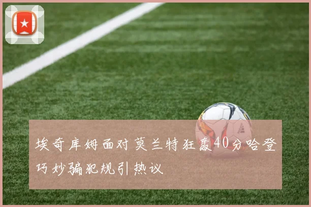 埃奇库姆面对莫兰特狂轰40分哈登巧妙骗犯规引热议
