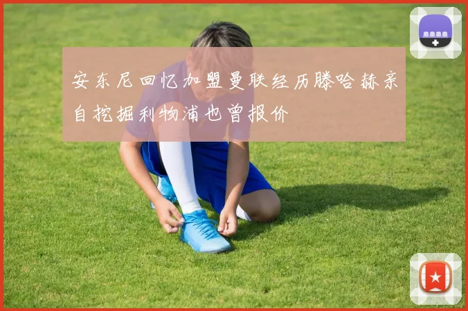 安东尼回忆加盟曼联经历滕哈赫亲自挖掘利物浦也曾报价