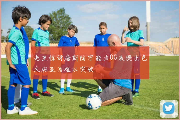 老里惊讶唐斯防守能力OG表现出色文班亚马难以突破