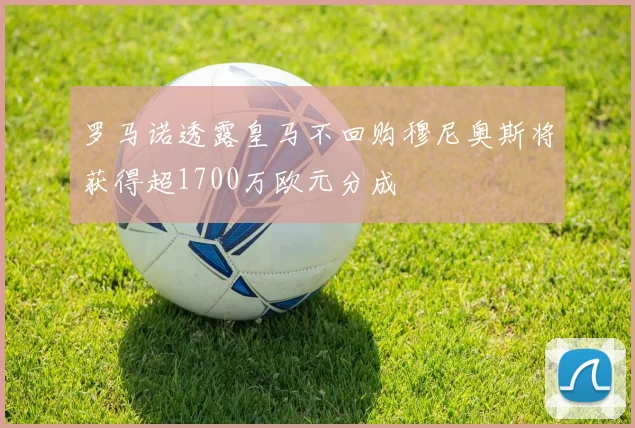 罗马诺透露皇马不回购穆尼奥斯将获得超1700万欧元分成