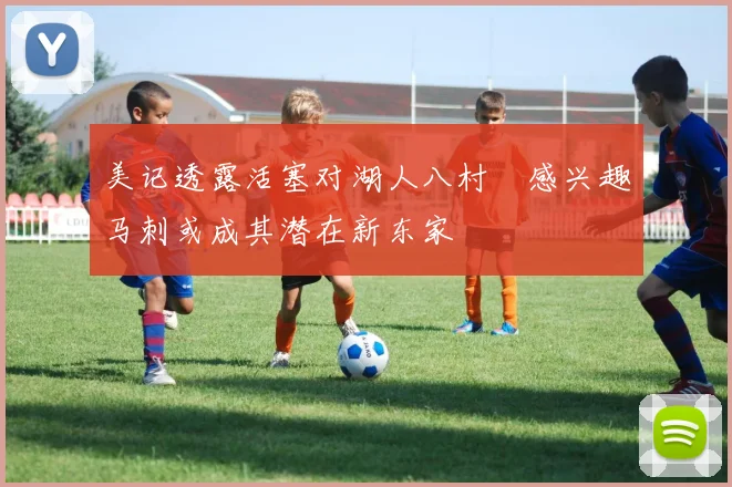 美记透露活塞对湖人八村塁感兴趣马刺或成其潜在新东家